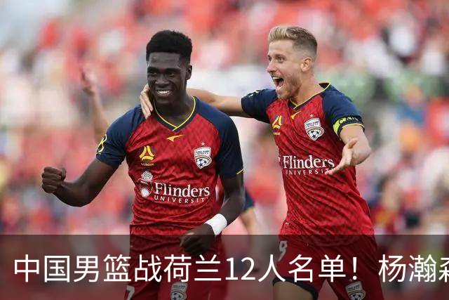 中国男篮战荷兰12人名单！杨瀚森首发 崔永熙缺阵 郭士强重用徐昕