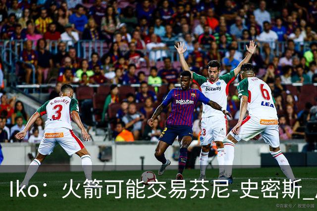 Iko：火箭可能交易芬尼-史密斯 后者在联盟中引起了相当多的兴趣
